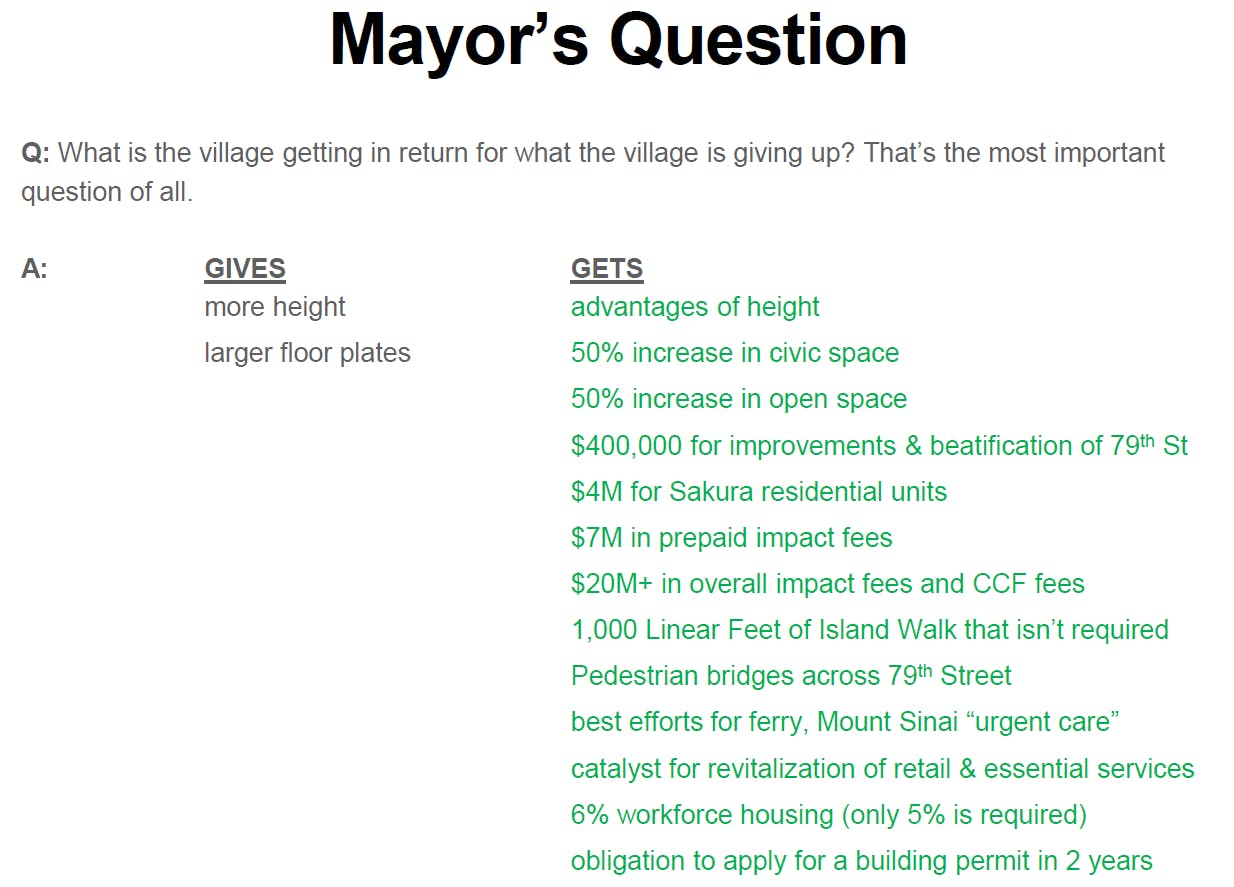 Graphic showing the Mayor's question "What is the village getting in return for what the village is giving up?" Answer Gives- More height, larger floor plates. Gets - Advtanges of height, 50% increase in civic space, 50% increase in open space, $400,000 for imrpovements & beautification of 79th St, $4,000,000 for Sakura Residential units, $7,000,000 in prepaid impact fees, $20,000,000+ in overall impact fees and CCF fees., 1,000 Linear feet of Island walk that isn't required, Pedestrian bridges across 79th Street, Best efforts for ferry, mount sinai urgent care, catalyst for revitalization of retail & essential services, 6% workforce housing (only 5% is required) Obligation to apply for a building permit in 2 years. 